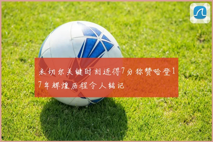 米切尔关键时刻连得7分称赞哈登17年辉煌历程令人铭记