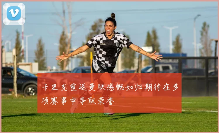 卡里克重返曼联感慨如归期待在多项赛事中争取荣誉