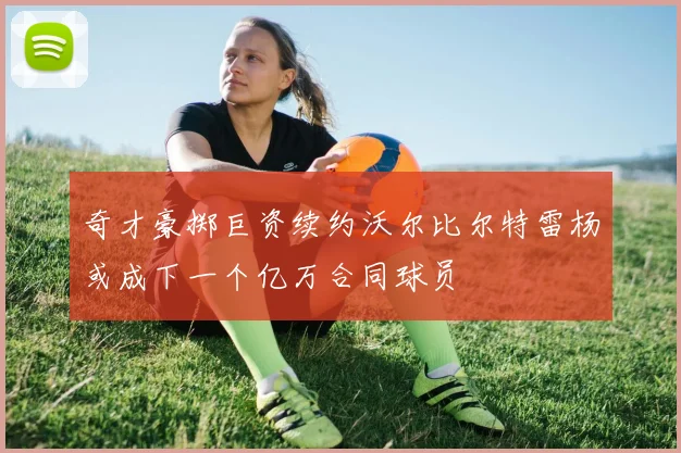 奇才豪掷巨资续约沃尔比尔特雷杨或成下一个亿万合同球员