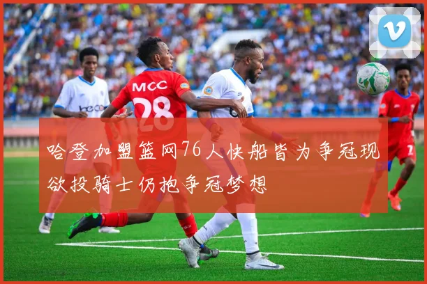 哈登加盟篮网76人快船皆为争冠现欲投骑士仍抱争冠梦想