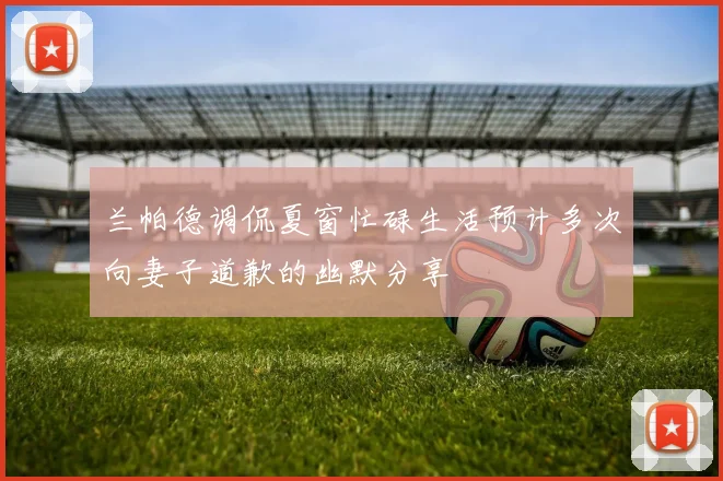 兰帕德调侃夏窗忙碌生活预计多次向妻子道歉的幽默分享