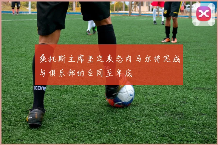 桑托斯主席坚定表态内马尔将完成与俱乐部的合同至年底