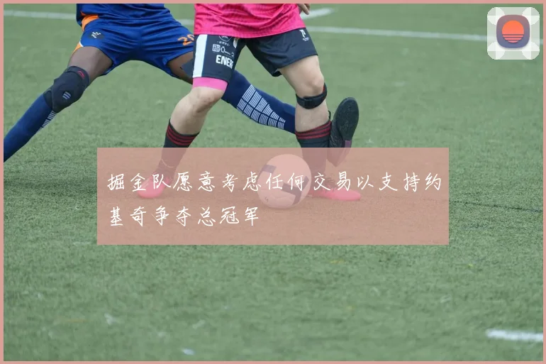 掘金队愿意考虑任何交易以支持约基奇争夺总冠军