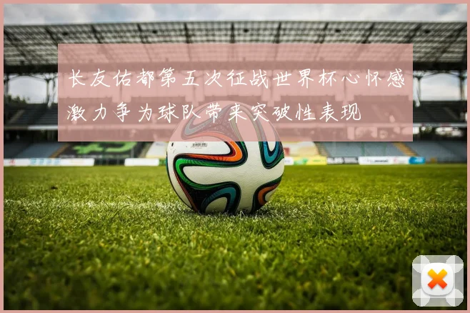 长友佑都第五次征战世界杯心怀感激力争为球队带来突破性表现
