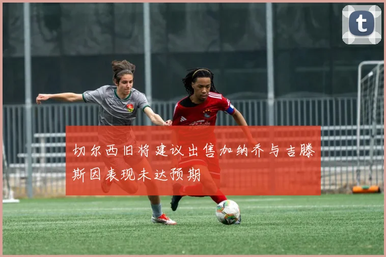 切尔西旧将建议出售加纳乔与吉滕斯因表现未达预期