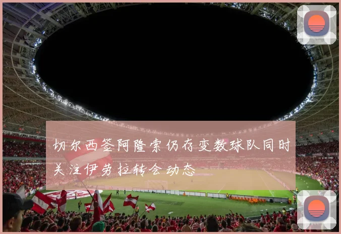 切尔西签阿隆索仍存变数球队同时关注伊劳拉转会动态