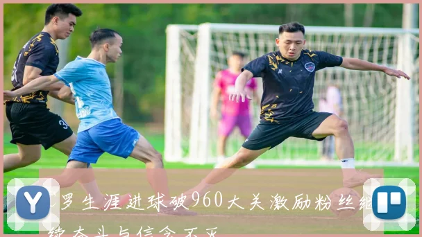 C罗生涯进球破960大关激励粉丝继续奋斗与信念不灭