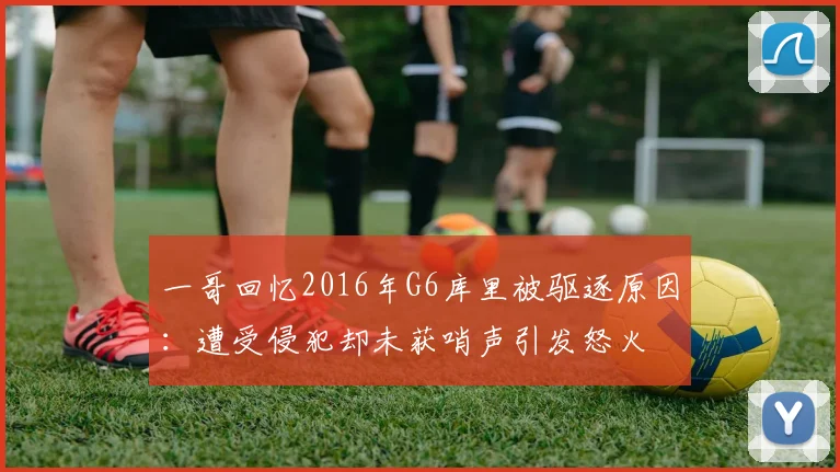 一哥回忆2016年G6库里被驱逐原因：遭受侵犯却未获哨声引发怒火