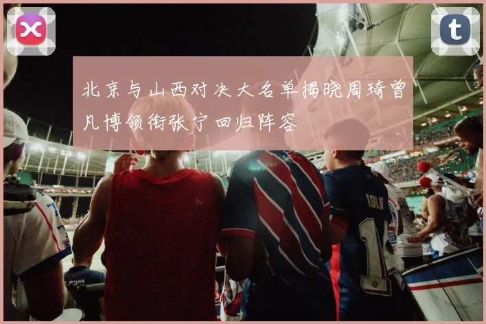 北京与山西对决大名单揭晓周琦曾凡博领衔张宁回归阵容
