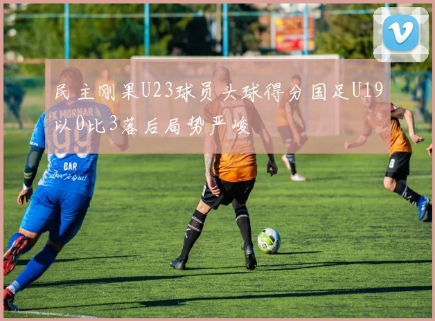民主刚果U23球员头球得分国足U19以0比3落后局势严峻