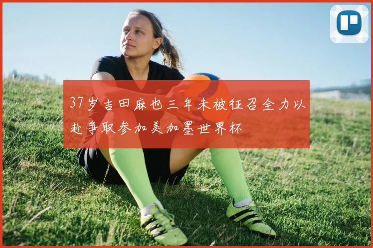 37岁吉田麻也三年未被征召全力以赴争取参加美加墨世界杯