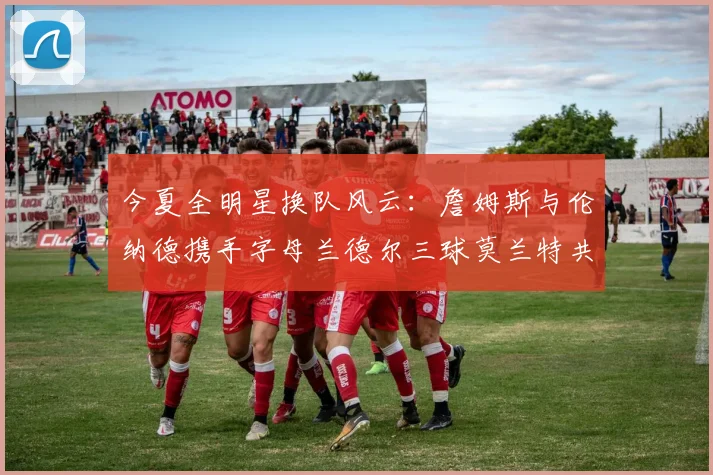 今夏全明星换队风云：詹姆斯与伦纳德携手字母兰德尔三球莫兰特共创辉煌