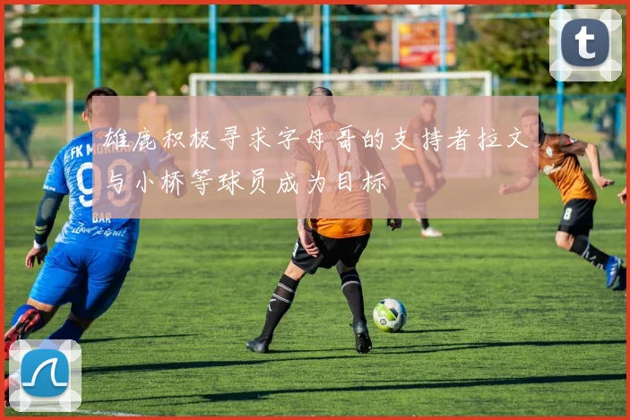 雄鹿积极寻求字母哥的支持者拉文与小桥等球员成为目标