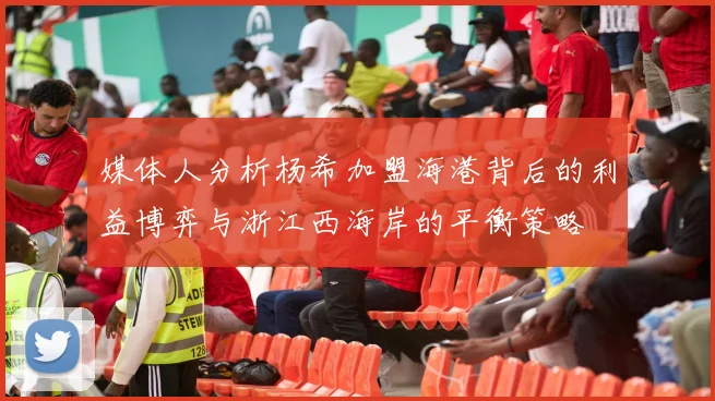 媒体人分析杨希加盟海港背后的利益博弈与浙江西海岸的平衡策略