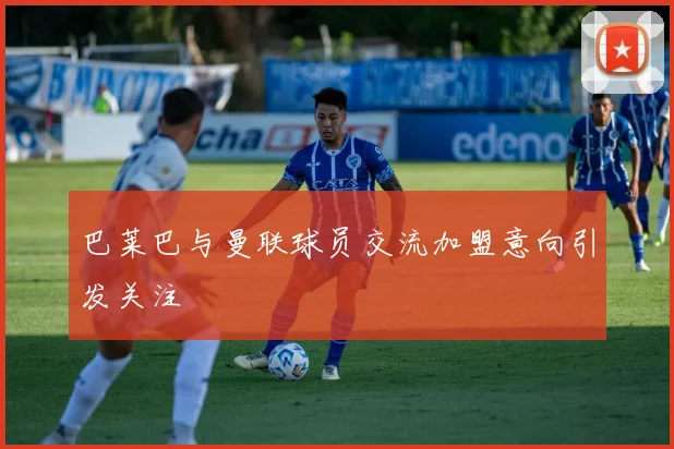 巴莱巴与曼联球员交流加盟意向引发关注